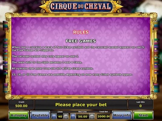 Free Games - When reel 1 conarins a stack of 4 ticket symbols and the carousel symbol appears on reel 5, the Free Games feature are triggered.