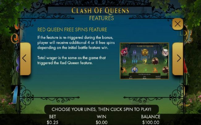 If the feature is re-triggered during bonus, palyer will receive additional 4 or 8 free spins depending on the initial battle feature win. Tital wager is the same as the game that triggered the Red Queen feature.