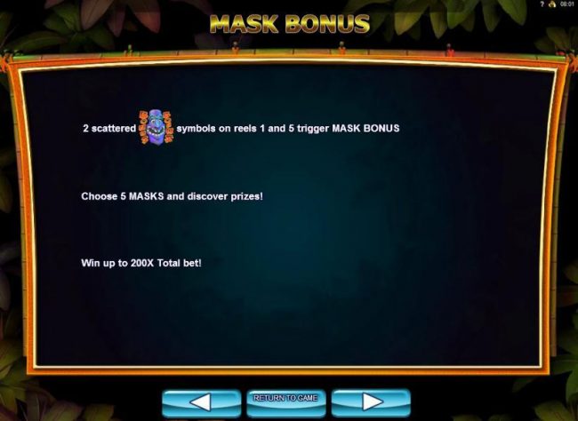 2 scattered mask bonus symbols on reels 1 and 5 trigger Mask Bonus. Choose 5 masks and discover prizes! Win up to 200x total bet.