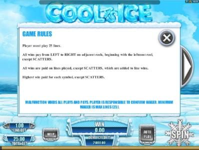 Game Rules - Player must play 25 lines. All wins pay from left to right on adjacent reels, beginning with the leftmost reel, except scatters. All wins are paid on lines played, except scatters, which are added to line wins. Highest win paid for each symbo