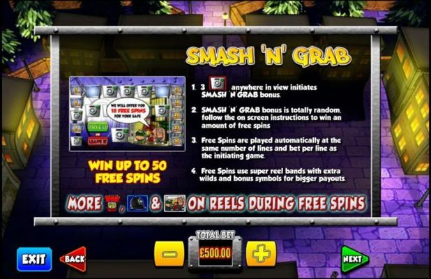 Three Safe scatter symbols anywhere in view initiates the Smash N Grab bonus feature. This bonus feature is totally random, follow the on screen instructions to win an amount of free spins. Win up to 50 free spins!