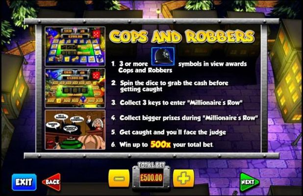Cops and Robbers - three or more Bobby Hat symbols in view awards Cops and Robbers bonus feature. Spin the dice to grab the cash before getting caught. Collect three keys to enter Millionaire Row. Collect bigger prizes during Millionaire Row. Get caught a
