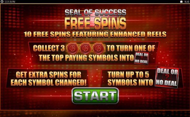 10 free spins featuring enchanced reels. Collect 3 B seals to turn one of the top paying symbols into Deal or No Deal symbol.