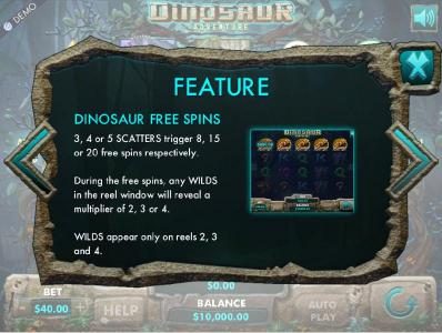 Dinosaur Free Spins - 3, 4 or 5 scatters trigger 8, 15 or 20 free spins respectively. During the free spins, any wilds in the reel window will reveal a multiplier of 2, 3 or 4. Wilds only appear on reels 2, 3 and 4