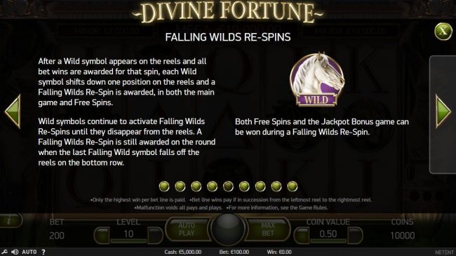 Falling Wilds Re-Spins - After a Wild symbol appears on the reels and all bet wins are awarded for that spin, each Wild symbol shifts down one position on the reels and a Falling Wild Re-Spin is awarded, in both the main game and free spins.