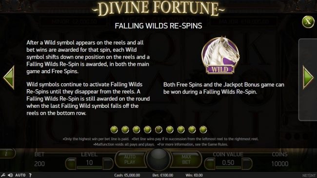 Falling Wilds Re-Spins - After a Wild symbol appears on the reels and all bet wins are awarded for that spin, each Wild symbol shifts down one position on the reels and a Falling Wild Re-Spin is awarded, in both the main game and free spins.