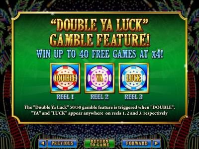 Gamble Feature - win up to 40 free games at 4x. The 50/50 gamble feature is triggered when Double Ya Luck and Luck appear anywhere on reels 1, 2 and 3 respectively.