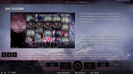 Bat Feature - In the main game, the Bat Feature is randomly activated and may be activated once per spin only. In free spins, the Bat Feature appears on every spin and is activated once per spin only. When the Bat feature is activated, bats will fly in an