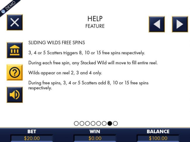Sliding Wilds Free Spins - 3, 4 or 5 scatters triggers 8, 10 or 15 free spins respectively. During each free spin, any stacked wild will move to fill entire reel. Wilds appear on reels 2, 3 and 4 only. During free spins, 3, 4 or 5 scatters add 8, 10 or 15