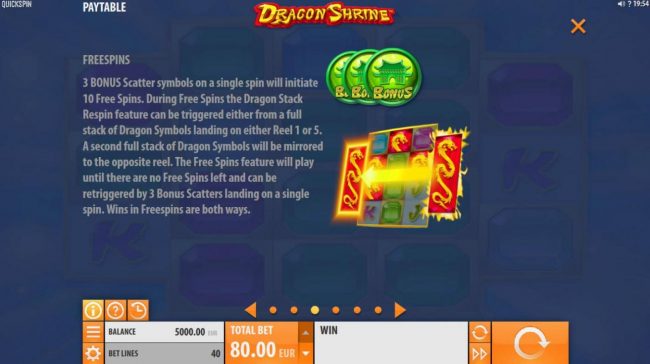 3 Bonus scatter symbols on a single spin will initiate 10 free spins. During free spins the Dragon Stack Respin feature can be triggered either from a full stack of Dragon symbols landing on either reel 1 or 5.