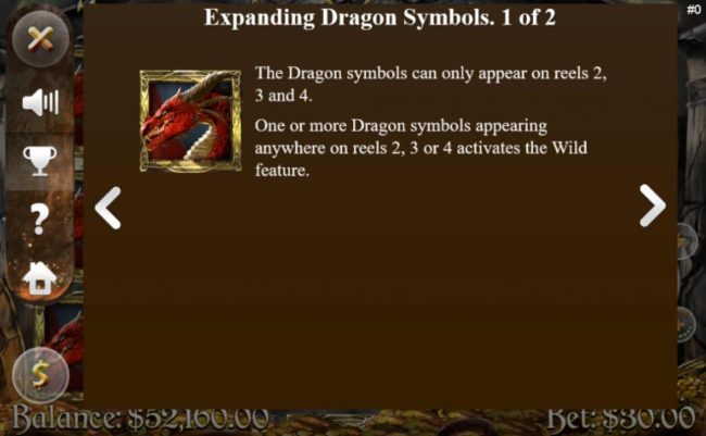 The dragon symbol can only appear on reels 2, 3 and 4. One or more dragon symbols appearing anywhere on reels 2, 3 or 4 activates the Wild featuure.