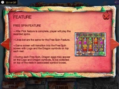 Free Spins feature - After Pick Feature is complete, player will play the awarded spins. Lines bet are the same for the Free Spins Feature. Game screen will transition into the Free Spin screen with logo and the dragon symbols on top each reel. During eac