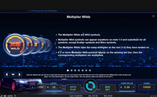 The multiplier wilds are wild symbols. Multiplier wild symbols can appear anywhere on reels 1-5 and substitute for all symbols, except scatter symbols and nitro symbols. The multiplier wilds have the same multiplier as the reel (1-5) they have landed on.