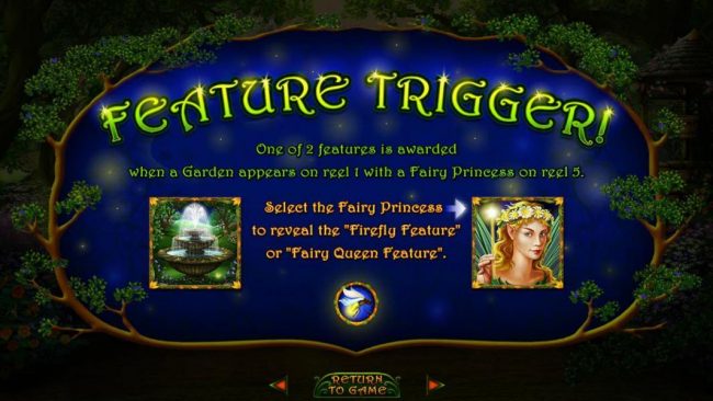 Feature Trigger - One of 2 features is awarded when a Garden appears on reel 1 eith a Fairy Princess on reel 5. Select the fairy Princess to reveal the Firefly Featuure or Fairy Queen Feature.