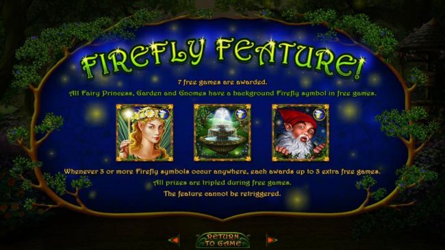 Firefly Feature - 7 free games are awarded. All Fairy Princess, Garden and Gnomes have a background Firefly symbol in free games.
