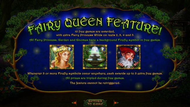 Fairy Queen Feature - 10 free games are awarded, with extra Fairy Princess wilds on reel 2, 3,4 and 5
