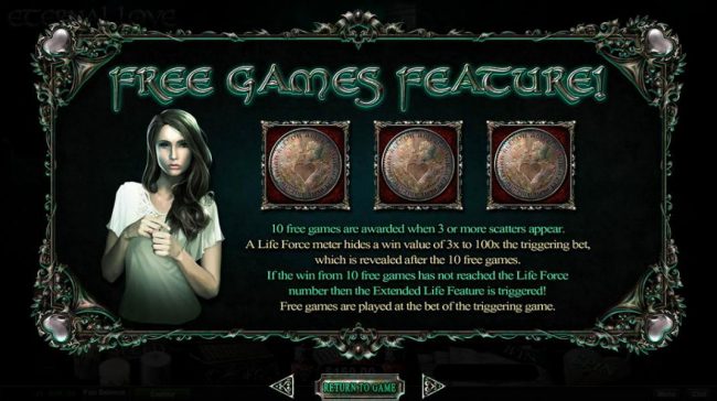Free Games Feature - 10 free games are awarded when 3 or more scatters appear. A Life Force meter hides a win value of 3x to 100x the triggering bet, which is revealed after the 10 free games. If the win from 10 free games has not reached the Life Force n