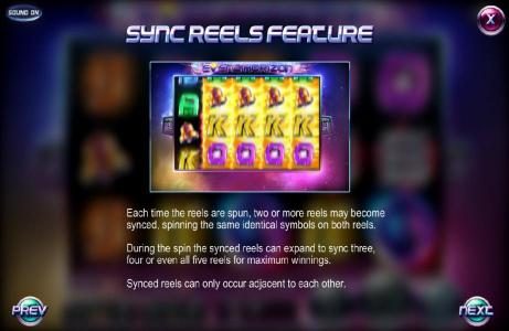 Sync Reels Feature - Each Time the reels are spun, two or more reels may become synced, spinning the same identical symbols on both reels. During the spin the synced reels can expand to sync three, four or even all five reels for maximum winnings. Synced