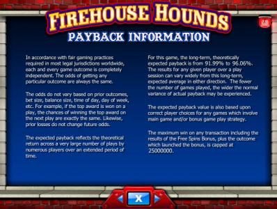 Payback Information - For this game, the long term, theoretically expected payback is from 91.99% to 96.09%. The maximum win on any transaction including results of the Free Spins Bonus, plus the outcome which launched the bonus, is capped at 25000000