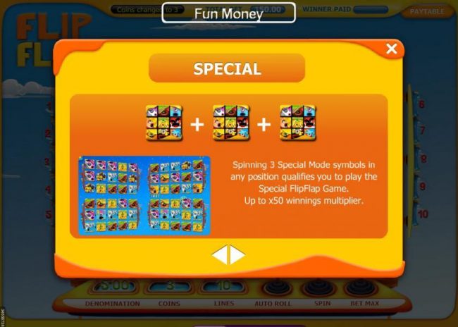 Special feature - Spinning 3 special mode symbols in any position qualifies you to play the special FlipFlap game. Up to x50 winnings multiplier.