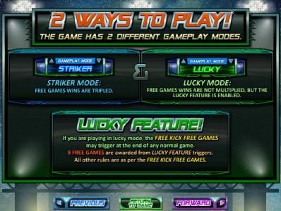 2 ways to play - The game has 2 different gameplay modes. Striker Mode - Free games wins are tripled and Lucky Mode - Free games wins are not multiplied, but the lucky feature is enabled. Lucky Feature - If you are playing in lucky mode, the Free Kick Fre