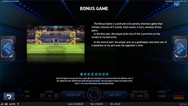 The bonus game is a pick and click penalty shootout game that initially consists of 5 rounds. Each round, in turn, consists of two parts. In the 1st part the player picks 1 of 4 positions on the screen to try and score. In the 2nd part, the player acts as