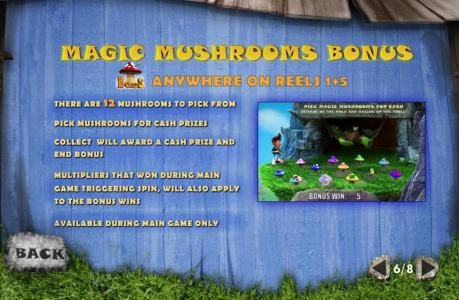 Magic Mushroom Bonus - Triggered by mushroom bonus symbol anywhere on reels 1 and 5. There are 12 mushrooms to pick from. Pick mushrooms for cash prizes. Collect will award a prize and end bonusgame. Multipliers that won during main game triggering spin,