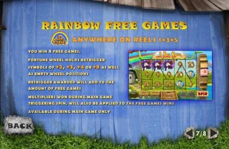 Rainbow Free Games - Free Games Rainbow symbol anywhere on reels 1, 3 and 5 triggers free games. You win 8 free games. Fortune Wheel holds retrigger symbols of +2, +3, +4 or +8 as well as empty wheel positions. Retrigger awarded will add to the amount of