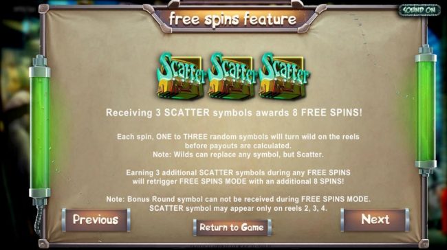 Receiving three scatter symbols awards 8 free spins! Earning 3 additional scatter symbols during free spins will retrigger free spins mode with an additional 8 spins! Note: bonus round symbol can not be received during free spins mode. Scatter symbol may