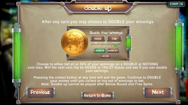 Double up feature is available after any winning spin. Choose to either bet all or 50% of your winnings on a double or nothing coin toss.