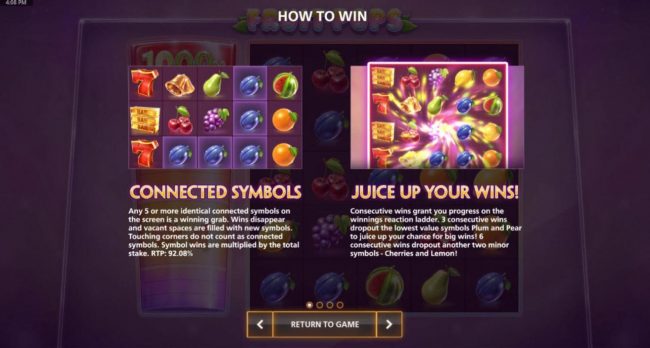 How to win - Connected symbols, any 5 or moreidentical connected symbols on the screen is a winning grab. Wins disappear and vacant spaces are filled with new symbols. Juice Up your Wins, consecutive wins grant you progress on the winnings reaction ladder