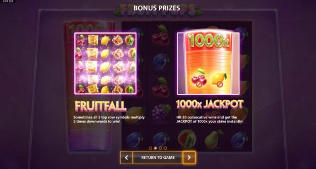 Bonus Prizes - Fruitfall, sometomes all 5 top row symbols multiply 5 times downwards to win! 1000x Jackpot hit 20 consecutive wins and get the Jackpot of 1000x your stake instantly.