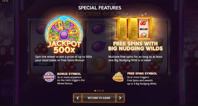 Special Features - 3x or more bonus symbols anywhere triggers the wheel bonus. 3x or more Free Spins symbols triggers Free Spins and awards up to 4 Big Nudging Wilds.