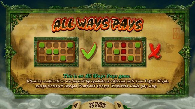 All Ways Pay - This is an all ways pays game. Winning combinations are formed by symbols on adjacent reels from left to right except scattered dragon pearl and dragon mountain, which pay any.
