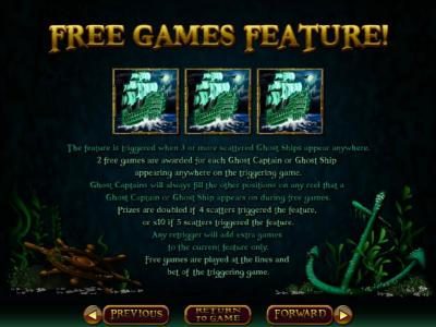 Free Games Feature - The feature is triggered when 3 or more scattered ghost ships appear anywhere. 2 free games are awarded for each ghost ship or ghost captain appearing anywhere on the triggering game.