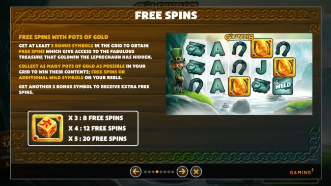 Free Spins with Pots of Gold. Get at least 3 bonus symbols in the grid to obtain free spins which give access to the fabulous treasure that Goldwin the leprechaun has hidden.
