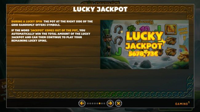 Lucky Jackpot - During a :ucky Spin the pot at the right side of the grid randomly offers sy,bols. If the word jackpot comes out of the pot, you automatically win the total amount of the Lucky Jackpot.