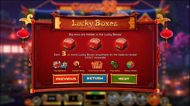 Lucky Boxes - Big wins are hidden in the lucky Boxes. Earn 3 or more Lucky Boxes anywhere on the reels to reveal great rewards.