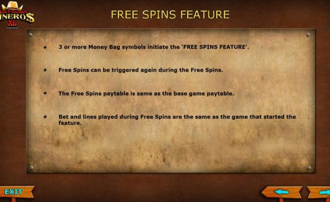 3 or more Money Bag symbols initiate the Free Spins feature. Free Spins can be triggered again during the Free Spins. The Free Spins paytable is same as the base game paytable. Bet and lines played during Free Spins are the same as the game that started t