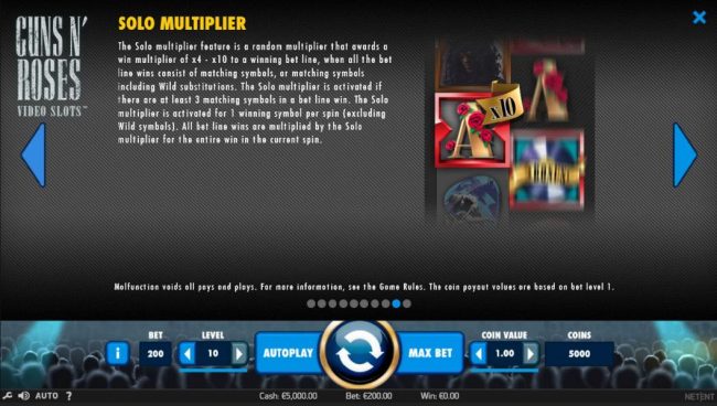 The Solo Multiplier feature is a random multiplier that awards a win multiplier of x4 to x10 to a winning bet line, when all the bet line wins consist of matching symbols, or matching symbols including wild substitutions.