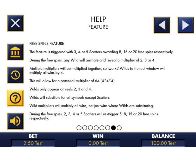 Free Spins Feature - The feature is triggered with 3, 4 or 5 scatters awarding 8, 15 or 20 free spins respectively. During free spins, any wild will animate and reveal a multiplier of 2, 3 or 4.