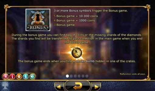 Three or more bonus symbols triggers the bonus game. During the bonus game you can find bag of coins or the missing shards of the diamonds. The shards you find will be transfered to your collection in the main game when you end the bonus game.