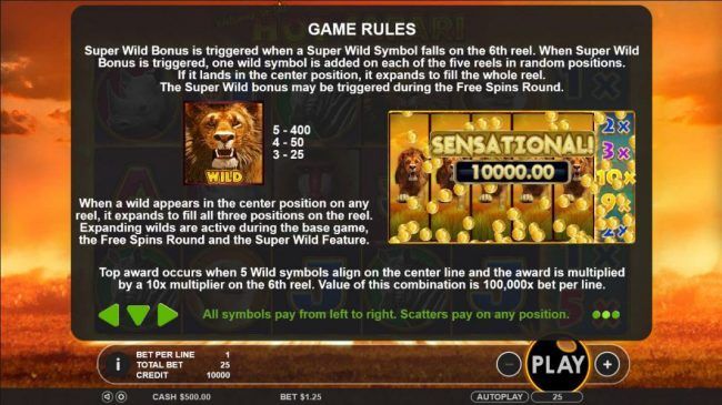 Wild symbol paytable - When wild appears in the center position on any reel, it expands to fill all three positions on the reel. Expanding wilds are active during base game, the free spins and super wild feature.