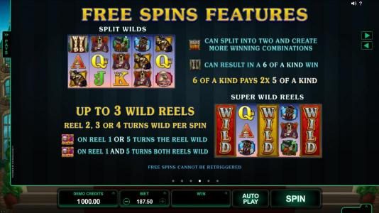 Free Spins Feature - Split Wilds - game logo can split into two and create more winning combinations. Double wild can result in a 6 of a kind win. 6 of a kind pays 2x 5 of a kind. Super Wild Reels - Up to 3 wild reels, reel 2, 3 or 4 turns wild per spin.