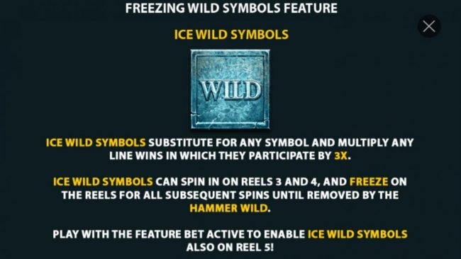 Freezing Wild Symbols Feature - Ice Wild symbols substitute for any symbol and multiply any line wins in which they participate by 3x. Ice Wild symbols can spin in on reels 3 and 4, and freeze on the reels for all subsequent spins until removed by the Ham