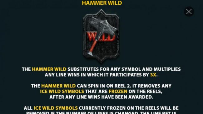 The Hammer Wild substitutes for any symbol and multiplies any line wins in which it participates by 3x. The Hammer Wild can spin in on reel 2. It removes any Ice Wild sy,bols that are frozen on the reels, after any line wins have been awarded.