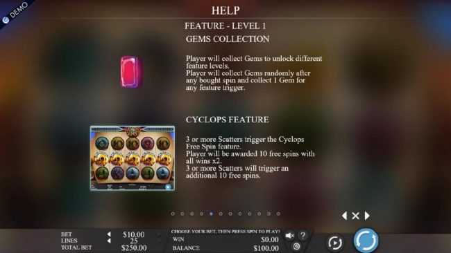Gems Collection - Player will collect gems to unlock different levels. Player will collect gems randomly after any bought spin and collect 1 gem for any feature trigger. 3 or more scatters trigger the Cyclops free spin feature