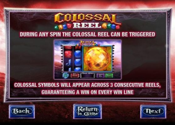 Colossal Reel - During any spin the colossal reel can be triggered. Colossal symbols will appear across 3 consecutive reels, guaranteeing a win on every win line.