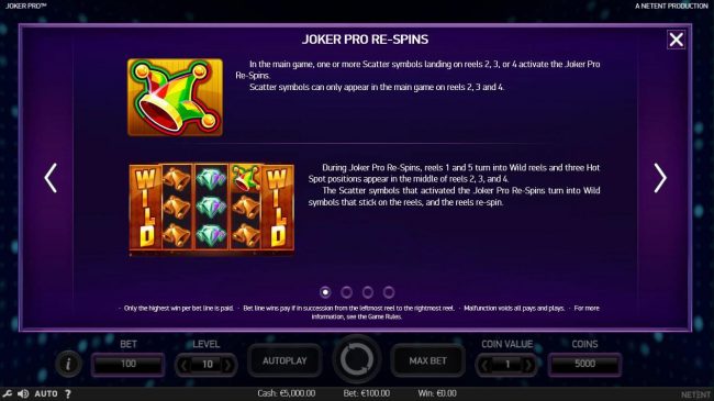 In the main game, one or more scatter symbols landing on reels2, 3 or 4 activate the Joker Pro Re-Spins. Scatter symbols only appear in the main game on reels 2, 3 and 4.