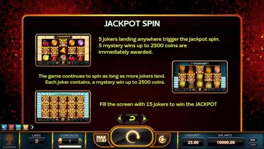 5 jokers landing anywhere trigger the jackpot spin. 5 mystery wins up to 2500 coins are immediately awarded. The game continues to spin as long as more jokers land. Each joker contains, a mystery win up to 2500 coins. fill the screen with 15 jokers to win